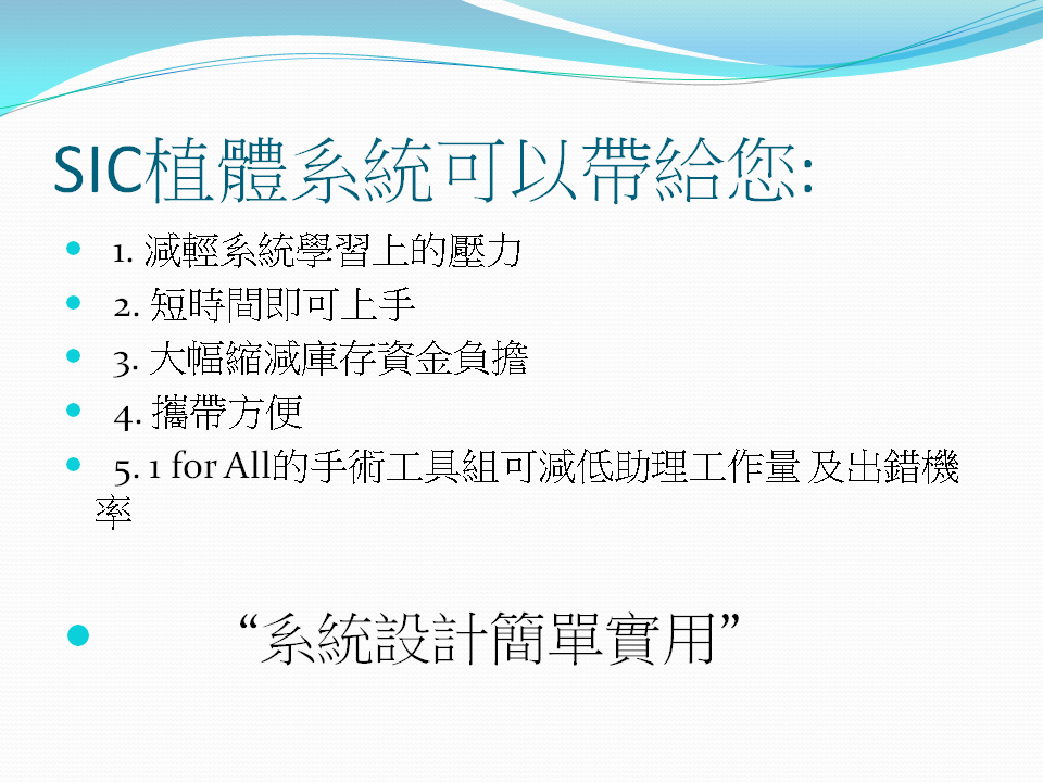 SIC植體系統所秉持的設計理念就是“簡單實用”所以她可以帶給您以下的感受 1.減輕系統學習上的壓力  2. 短時間即可上手 3.大幅縮減庫存資金負擔  4. 攜帶方便  5. One  for All的手術工具組可減低助理工作量及出錯機率